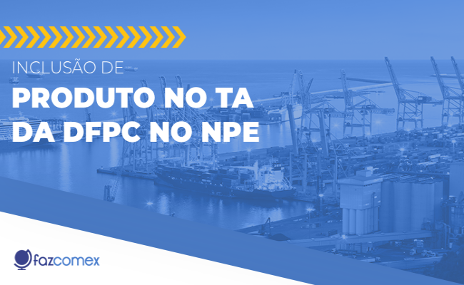Descubra mais a respeito da inclusão de produto no TA da DFPC no NPE e os impactos no comex