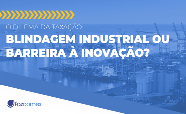 O dilema da taxação: blindagem industrial ou barreira à inovação. Saiba os impactos no comex
